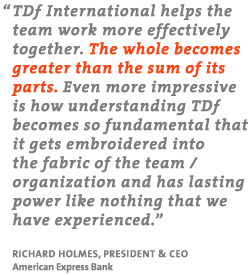 TDf International helps the team work more effectively together. The whole becomes greater than the sum of its parts. Even more impressive is how understanding TDf becomes so fundamental that it gets embroidered into the fabric of the team organization and has a lasting power like nothing that we have experienced. Richard Homes, President and CEO, American Express Bank