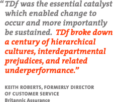 "TDf was the essential catalyst which enabled change to occur and more importantly be sustained.  TDf broke down a century of hierarchical cultures, interdepartmental prejudices, and related underperformace."  Keith Roberts, Formerly Director of Customer Service, Britannic Assurance