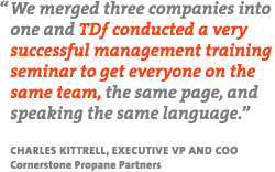 "We merged three companies into one and TDF conducted a very successful management training seminar to get everyone on the same team, the same page, and speaking the same language." - Charles Kittrell, Executive VP and COO, Cornerstone Propane Partners