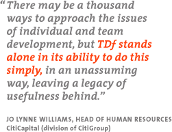 "There may be a thousand ways to approach the issues of individual and team development, but TDf stands alone in its ability to do this simply, in an unassuming way, leaving a legacy of usefulness behind." - Jo Lynne Williams, Head of Human Resources, CitiCapital (division of CitiGroup)